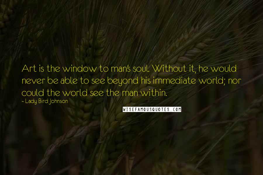 Lady Bird Johnson Quotes: Art is the window to man's soul. Without it, he would never be able to see beyond his immediate world; nor could the world see the man within.