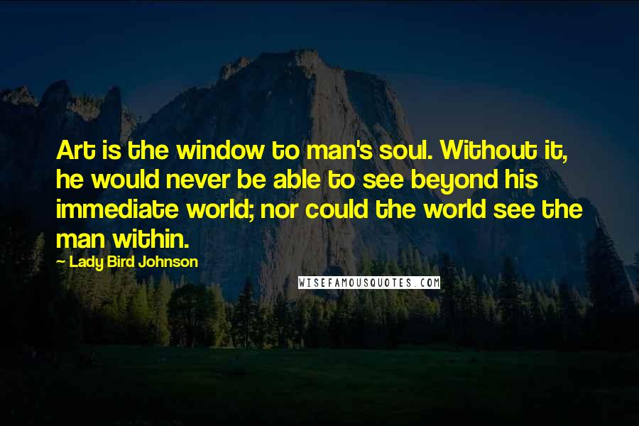 Lady Bird Johnson Quotes: Art is the window to man's soul. Without it, he would never be able to see beyond his immediate world; nor could the world see the man within.