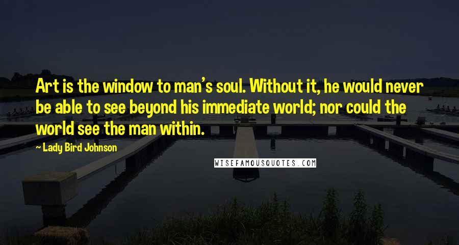 Lady Bird Johnson Quotes: Art is the window to man's soul. Without it, he would never be able to see beyond his immediate world; nor could the world see the man within.