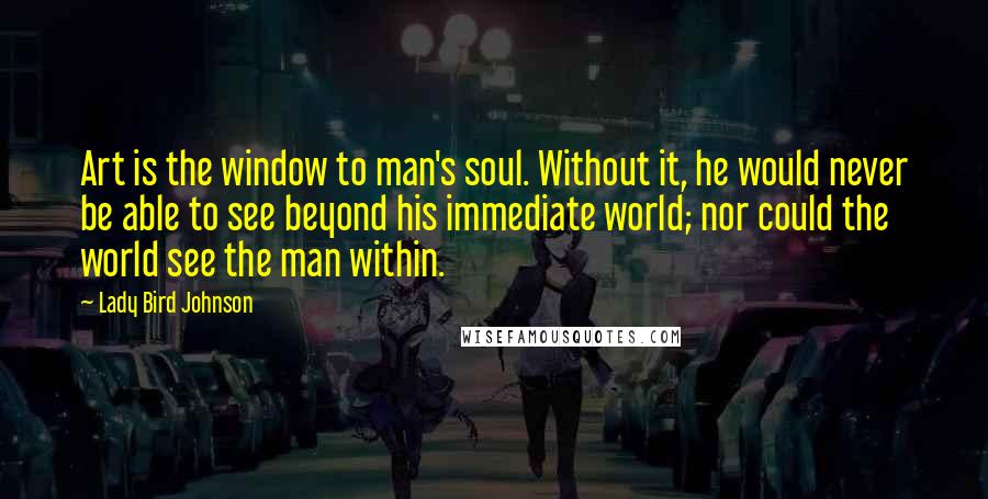 Lady Bird Johnson Quotes: Art is the window to man's soul. Without it, he would never be able to see beyond his immediate world; nor could the world see the man within.