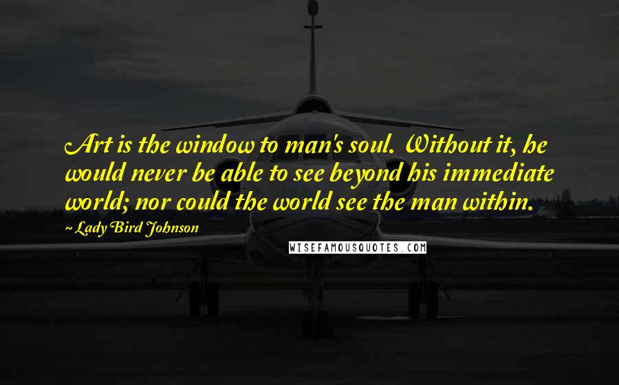 Lady Bird Johnson Quotes: Art is the window to man's soul. Without it, he would never be able to see beyond his immediate world; nor could the world see the man within.