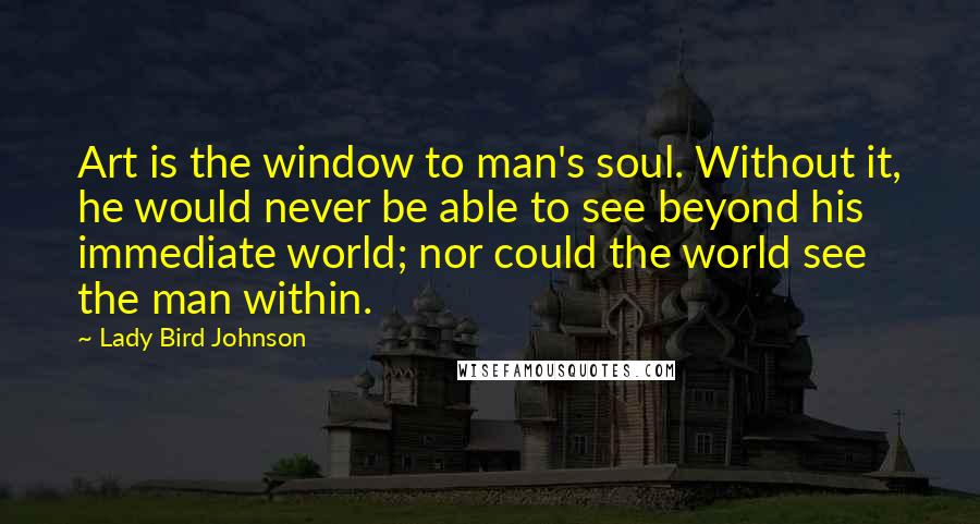 Lady Bird Johnson Quotes: Art is the window to man's soul. Without it, he would never be able to see beyond his immediate world; nor could the world see the man within.