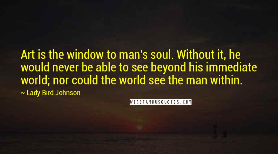 Lady Bird Johnson Quotes: Art is the window to man's soul. Without it, he would never be able to see beyond his immediate world; nor could the world see the man within.