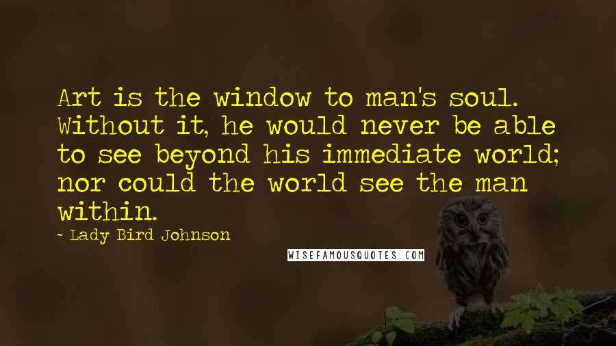 Lady Bird Johnson Quotes: Art is the window to man's soul. Without it, he would never be able to see beyond his immediate world; nor could the world see the man within.