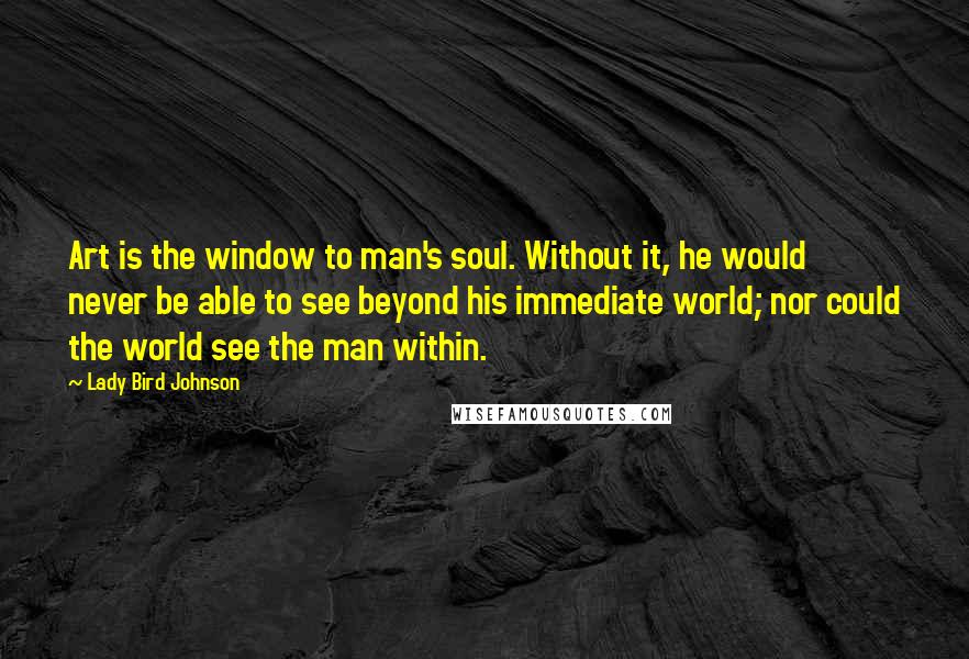 Lady Bird Johnson Quotes: Art is the window to man's soul. Without it, he would never be able to see beyond his immediate world; nor could the world see the man within.