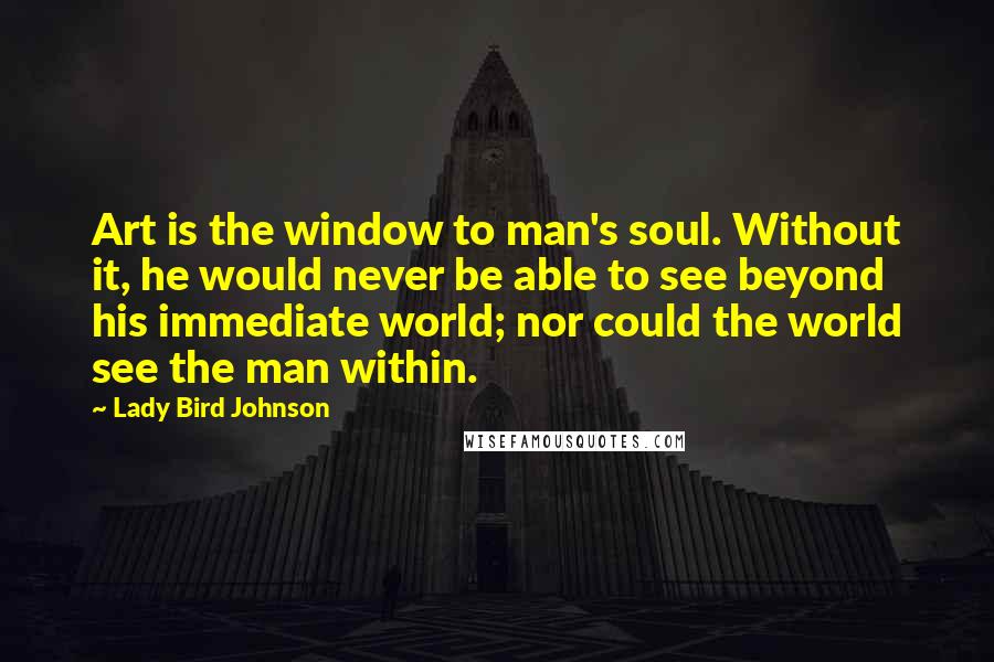 Lady Bird Johnson Quotes: Art is the window to man's soul. Without it, he would never be able to see beyond his immediate world; nor could the world see the man within.