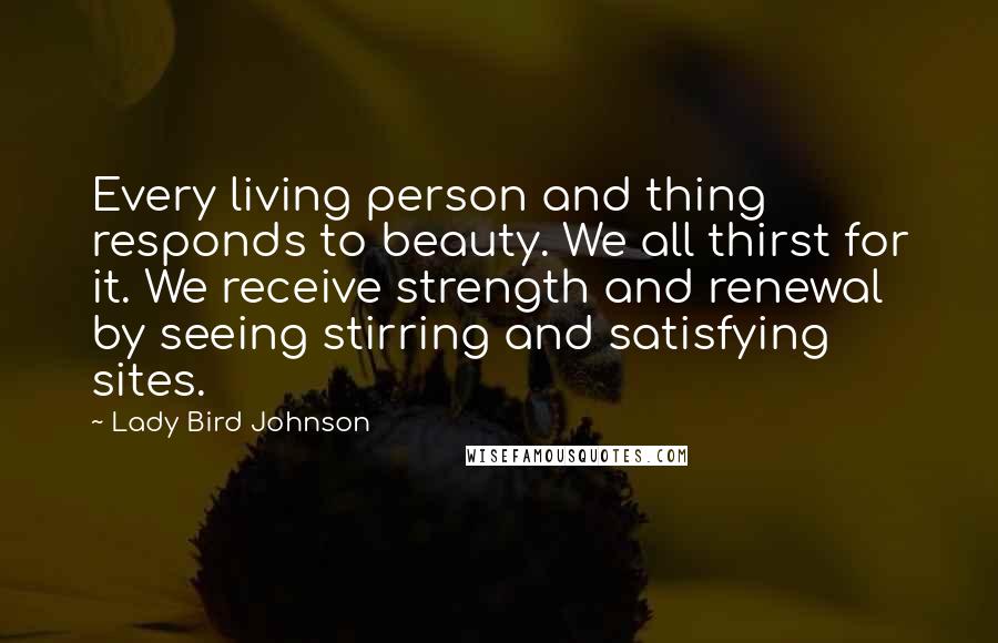 Lady Bird Johnson Quotes: Every living person and thing responds to beauty. We all thirst for it. We receive strength and renewal by seeing stirring and satisfying sites.