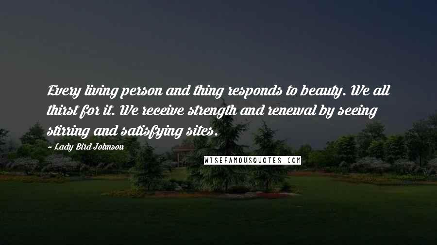 Lady Bird Johnson Quotes: Every living person and thing responds to beauty. We all thirst for it. We receive strength and renewal by seeing stirring and satisfying sites.