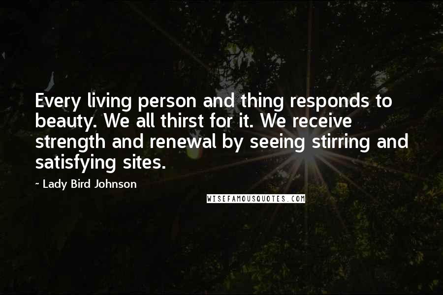 Lady Bird Johnson Quotes: Every living person and thing responds to beauty. We all thirst for it. We receive strength and renewal by seeing stirring and satisfying sites.