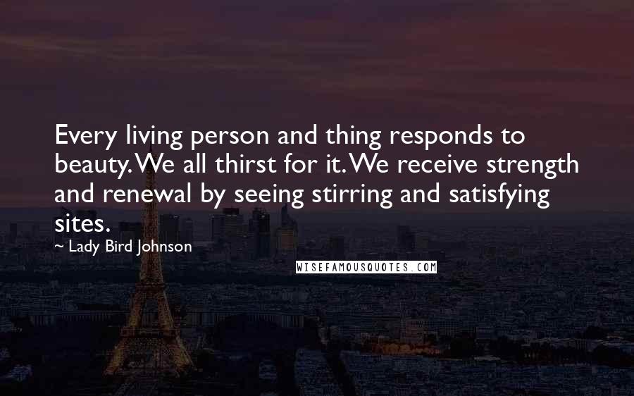 Lady Bird Johnson Quotes: Every living person and thing responds to beauty. We all thirst for it. We receive strength and renewal by seeing stirring and satisfying sites.