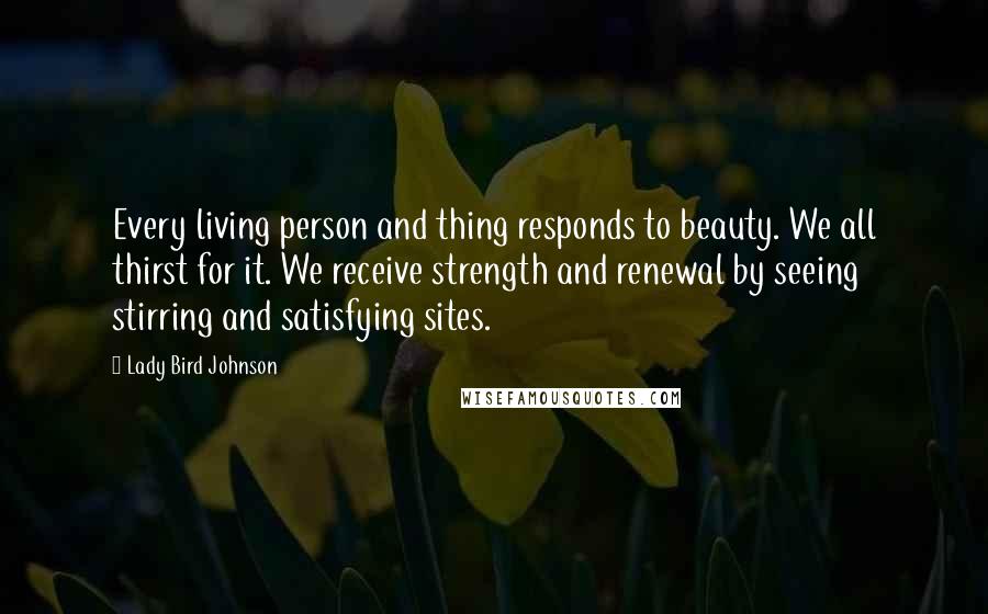 Lady Bird Johnson Quotes: Every living person and thing responds to beauty. We all thirst for it. We receive strength and renewal by seeing stirring and satisfying sites.