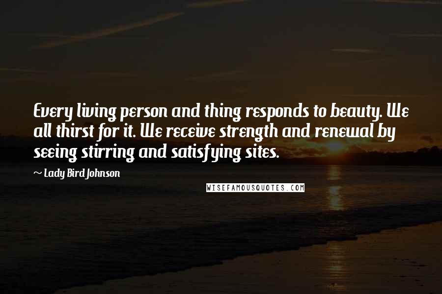 Lady Bird Johnson Quotes: Every living person and thing responds to beauty. We all thirst for it. We receive strength and renewal by seeing stirring and satisfying sites.