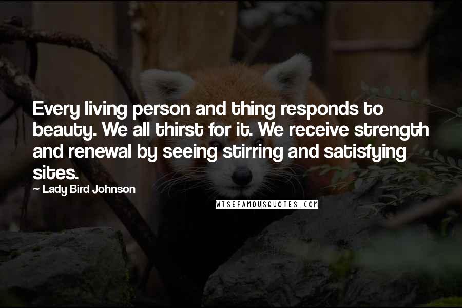 Lady Bird Johnson Quotes: Every living person and thing responds to beauty. We all thirst for it. We receive strength and renewal by seeing stirring and satisfying sites.