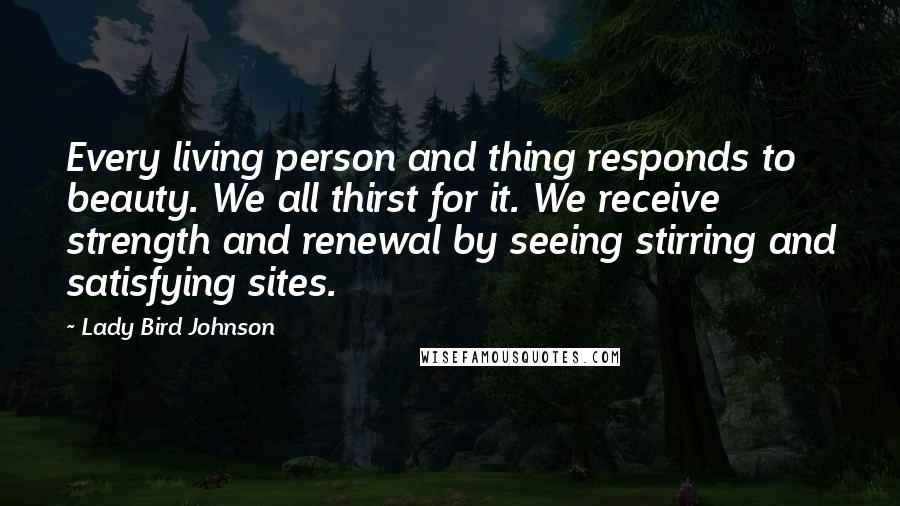 Lady Bird Johnson Quotes: Every living person and thing responds to beauty. We all thirst for it. We receive strength and renewal by seeing stirring and satisfying sites.