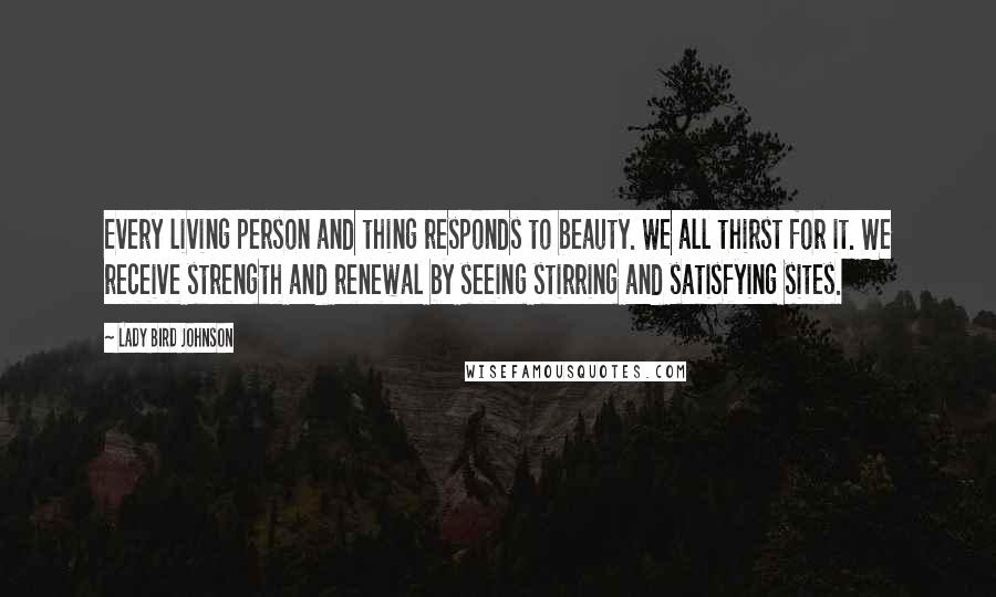 Lady Bird Johnson Quotes: Every living person and thing responds to beauty. We all thirst for it. We receive strength and renewal by seeing stirring and satisfying sites.