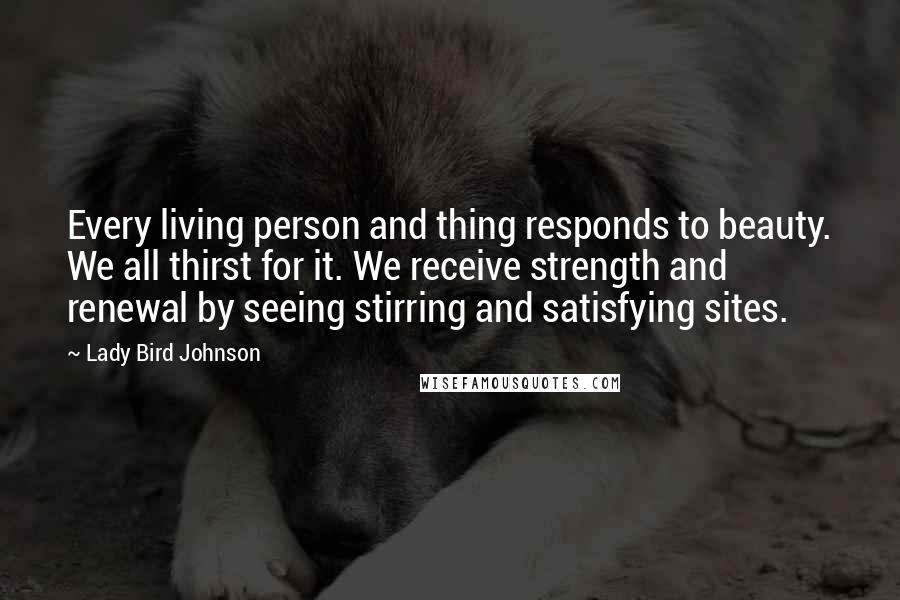 Lady Bird Johnson Quotes: Every living person and thing responds to beauty. We all thirst for it. We receive strength and renewal by seeing stirring and satisfying sites.