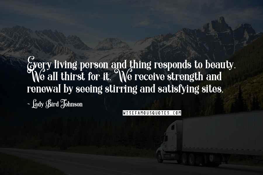 Lady Bird Johnson Quotes: Every living person and thing responds to beauty. We all thirst for it. We receive strength and renewal by seeing stirring and satisfying sites.