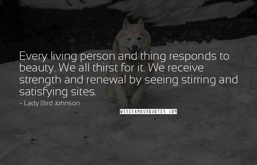 Lady Bird Johnson Quotes: Every living person and thing responds to beauty. We all thirst for it. We receive strength and renewal by seeing stirring and satisfying sites.