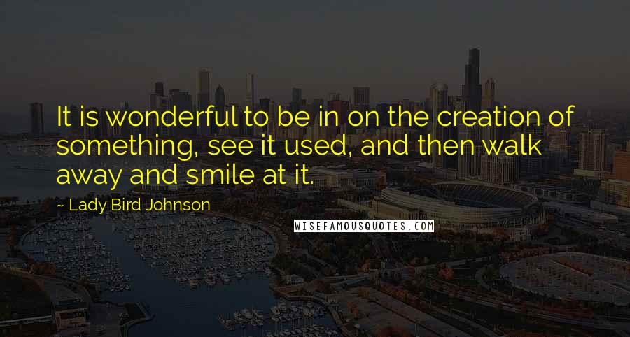 Lady Bird Johnson Quotes: It is wonderful to be in on the creation of something, see it used, and then walk away and smile at it.