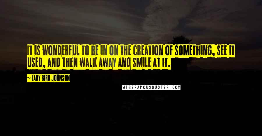 Lady Bird Johnson Quotes: It is wonderful to be in on the creation of something, see it used, and then walk away and smile at it.