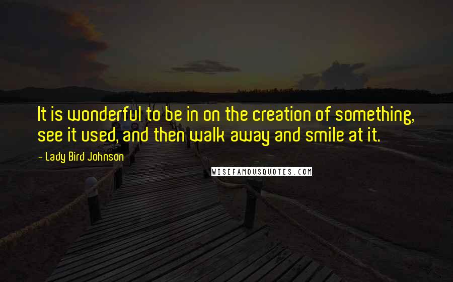 Lady Bird Johnson Quotes: It is wonderful to be in on the creation of something, see it used, and then walk away and smile at it.