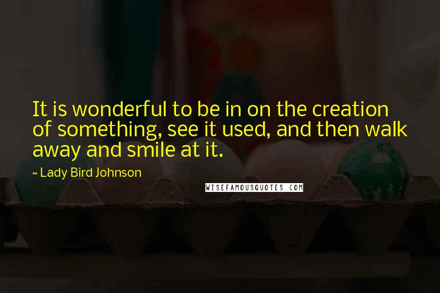 Lady Bird Johnson Quotes: It is wonderful to be in on the creation of something, see it used, and then walk away and smile at it.