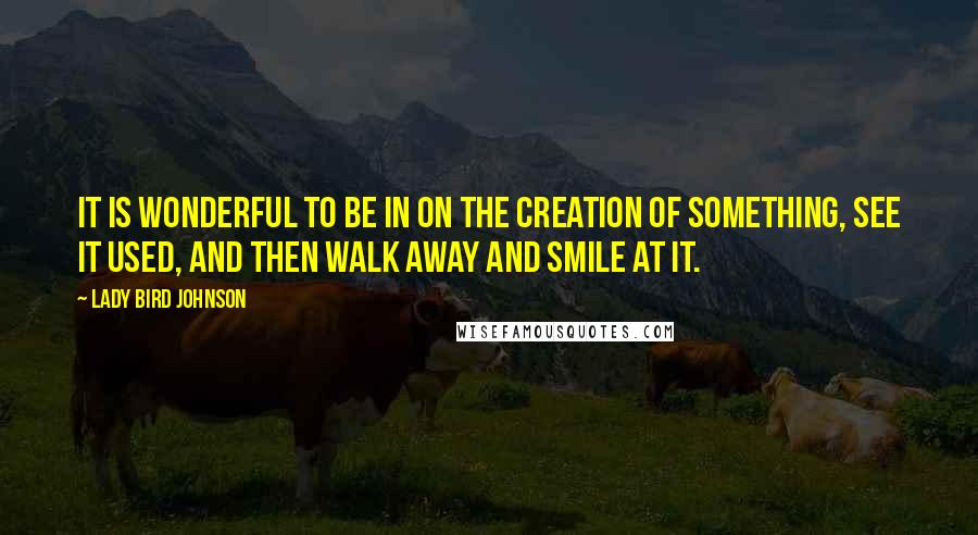 Lady Bird Johnson Quotes: It is wonderful to be in on the creation of something, see it used, and then walk away and smile at it.