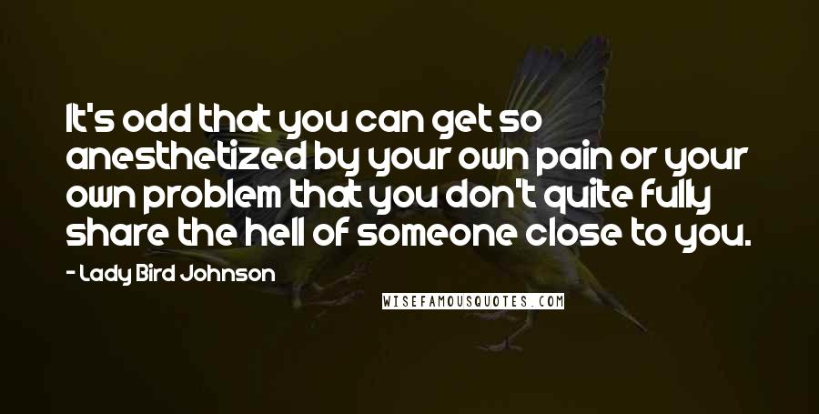 Lady Bird Johnson Quotes: It's odd that you can get so anesthetized by your own pain or your own problem that you don't quite fully share the hell of someone close to you.