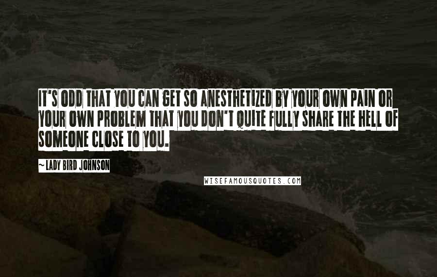 Lady Bird Johnson Quotes: It's odd that you can get so anesthetized by your own pain or your own problem that you don't quite fully share the hell of someone close to you.