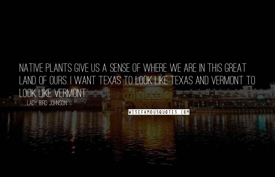 Lady Bird Johnson Quotes: Native plants give us a sense of where we are in this great land of ours. I want Texas to look like Texas and Vermont to look like Vermont.