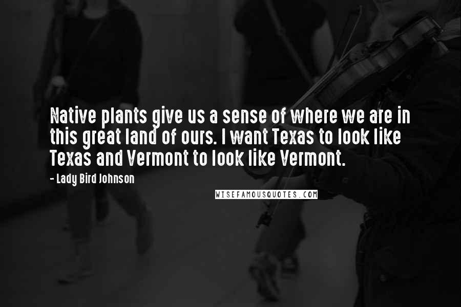 Lady Bird Johnson Quotes: Native plants give us a sense of where we are in this great land of ours. I want Texas to look like Texas and Vermont to look like Vermont.