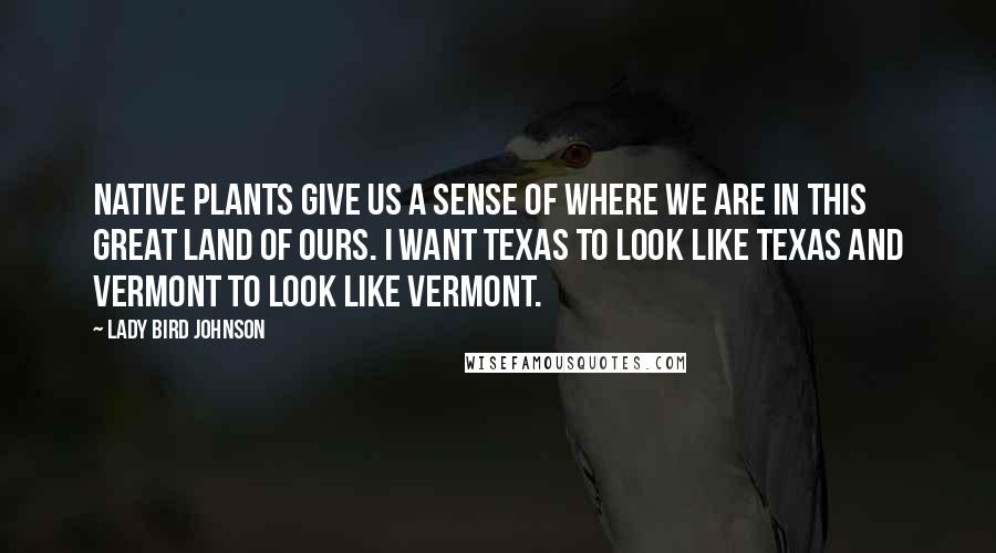 Lady Bird Johnson Quotes: Native plants give us a sense of where we are in this great land of ours. I want Texas to look like Texas and Vermont to look like Vermont.