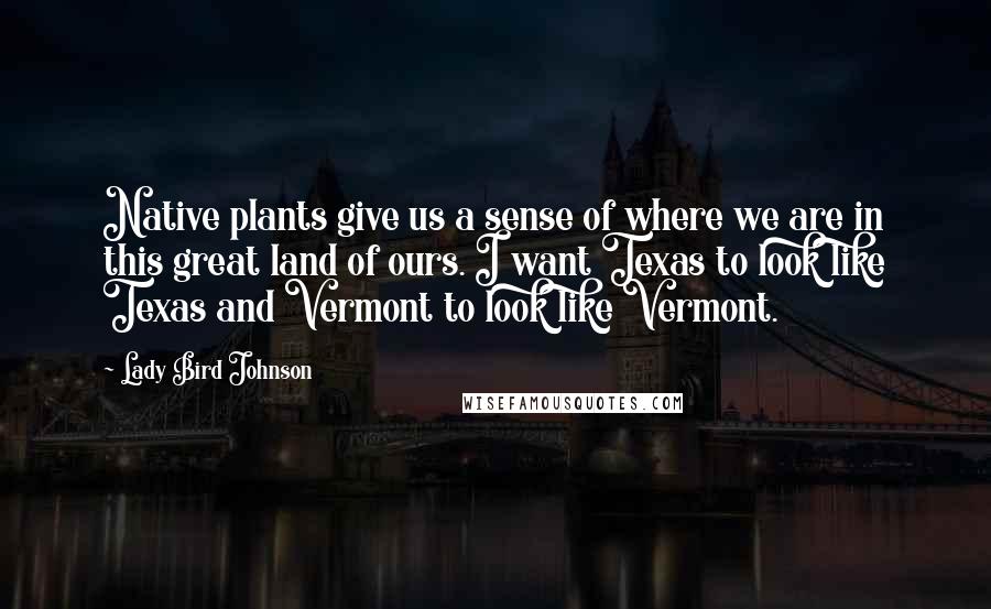 Lady Bird Johnson Quotes: Native plants give us a sense of where we are in this great land of ours. I want Texas to look like Texas and Vermont to look like Vermont.