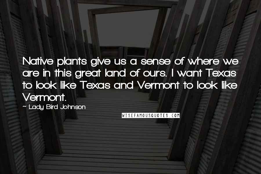 Lady Bird Johnson Quotes: Native plants give us a sense of where we are in this great land of ours. I want Texas to look like Texas and Vermont to look like Vermont.