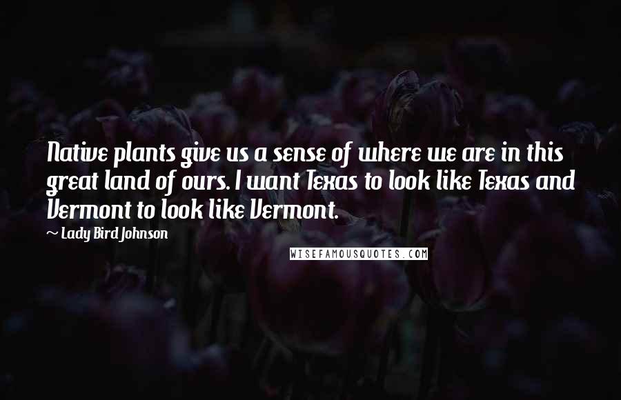 Lady Bird Johnson Quotes: Native plants give us a sense of where we are in this great land of ours. I want Texas to look like Texas and Vermont to look like Vermont.