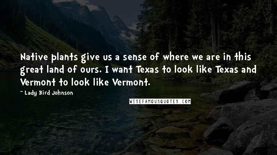 Lady Bird Johnson Quotes: Native plants give us a sense of where we are in this great land of ours. I want Texas to look like Texas and Vermont to look like Vermont.