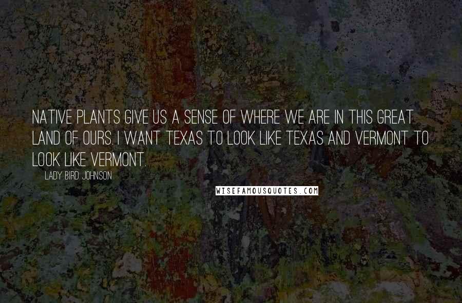 Lady Bird Johnson Quotes: Native plants give us a sense of where we are in this great land of ours. I want Texas to look like Texas and Vermont to look like Vermont.