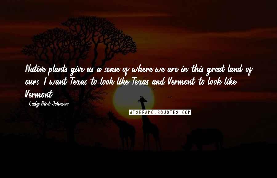 Lady Bird Johnson Quotes: Native plants give us a sense of where we are in this great land of ours. I want Texas to look like Texas and Vermont to look like Vermont.