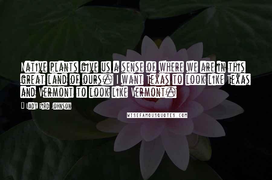 Lady Bird Johnson Quotes: Native plants give us a sense of where we are in this great land of ours. I want Texas to look like Texas and Vermont to look like Vermont.