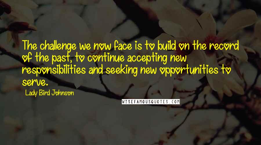 Lady Bird Johnson Quotes: The challenge we now face is to build on the record of the past, to continue accepting new responsibilities and seeking new opportunities to serve.