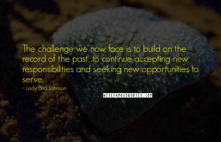 Lady Bird Johnson Quotes: The challenge we now face is to build on the record of the past, to continue accepting new responsibilities and seeking new opportunities to serve.