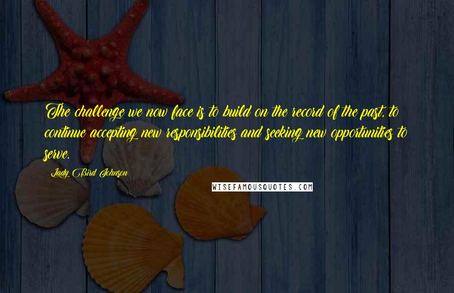 Lady Bird Johnson Quotes: The challenge we now face is to build on the record of the past, to continue accepting new responsibilities and seeking new opportunities to serve.