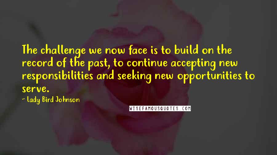 Lady Bird Johnson Quotes: The challenge we now face is to build on the record of the past, to continue accepting new responsibilities and seeking new opportunities to serve.