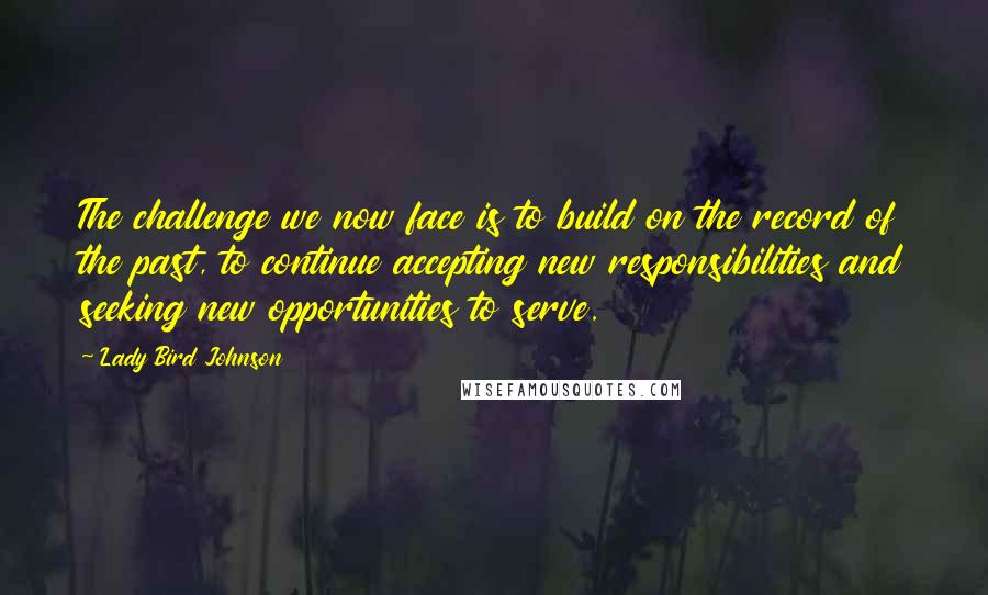 Lady Bird Johnson Quotes: The challenge we now face is to build on the record of the past, to continue accepting new responsibilities and seeking new opportunities to serve.