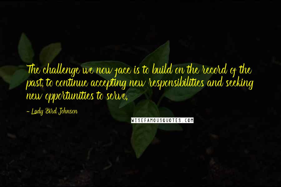 Lady Bird Johnson Quotes: The challenge we now face is to build on the record of the past, to continue accepting new responsibilities and seeking new opportunities to serve.