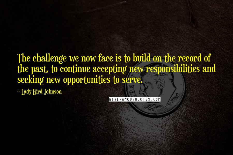 Lady Bird Johnson Quotes: The challenge we now face is to build on the record of the past, to continue accepting new responsibilities and seeking new opportunities to serve.