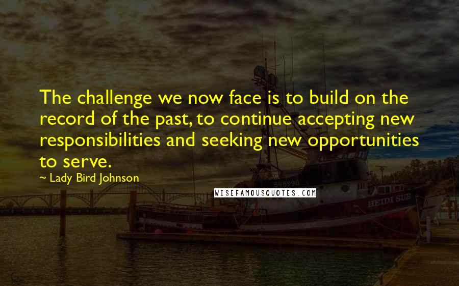 Lady Bird Johnson Quotes: The challenge we now face is to build on the record of the past, to continue accepting new responsibilities and seeking new opportunities to serve.