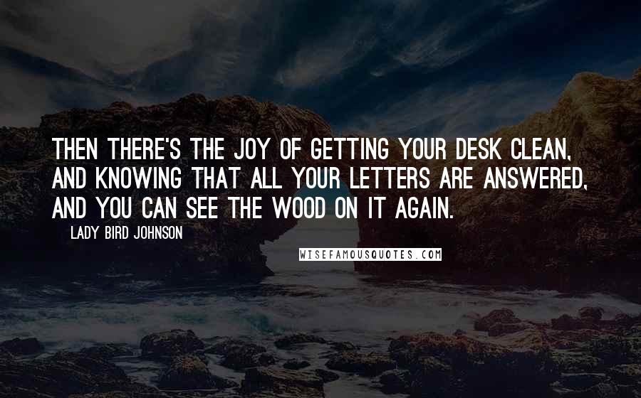 Lady Bird Johnson Quotes: Then there's the joy of getting your desk clean, and knowing that all your letters are answered, and you can see the wood on it again.