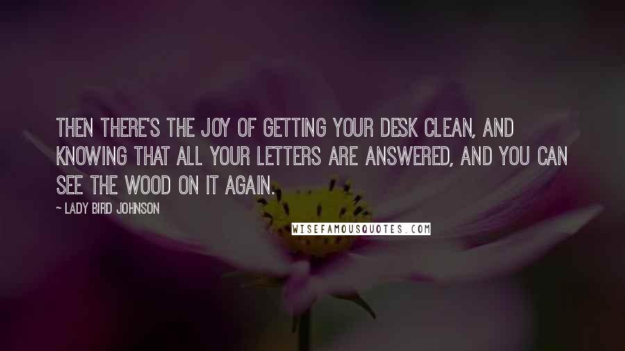 Lady Bird Johnson Quotes: Then there's the joy of getting your desk clean, and knowing that all your letters are answered, and you can see the wood on it again.