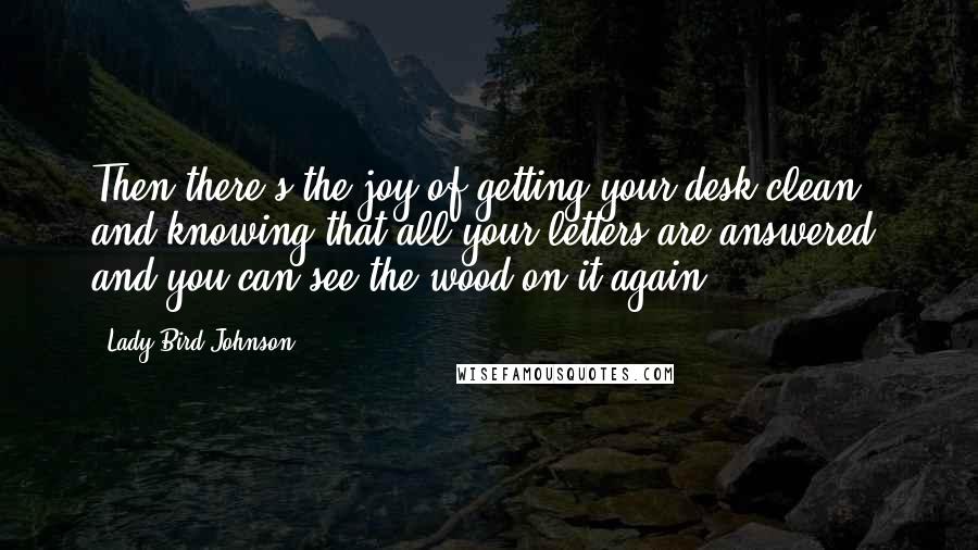 Lady Bird Johnson Quotes: Then there's the joy of getting your desk clean, and knowing that all your letters are answered, and you can see the wood on it again.